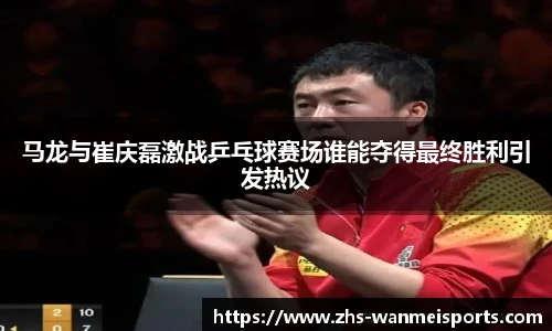 马龙与崔庆磊激战乒乓球赛场谁能夺得最终胜利引发热议